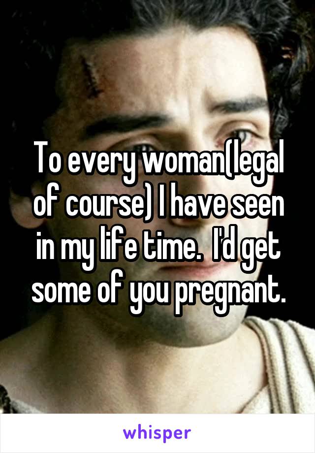 To every woman(legal of course) I have seen in my life time.  I'd get some of you pregnant.