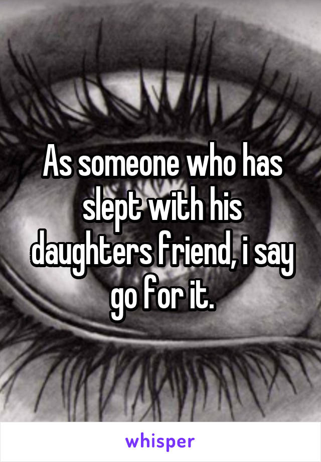 As someone who has slept with his daughters friend, i say go for it.