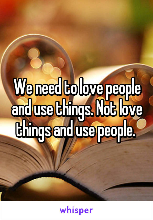 We need to love people and use things. Not love things and use people. 
