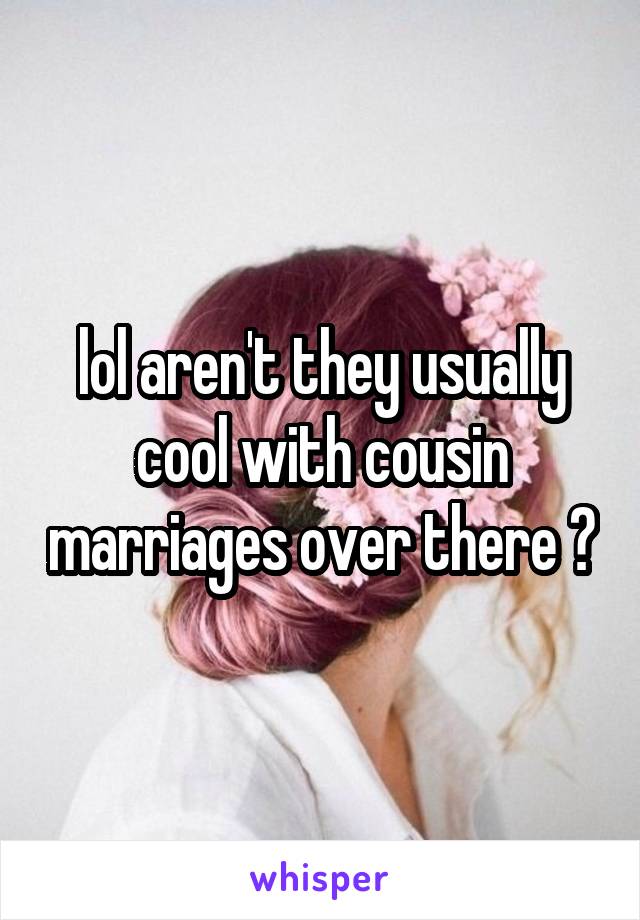 lol aren't they usually cool with cousin marriages over there ?