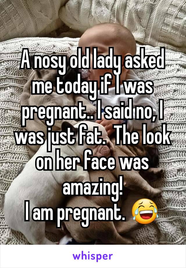 A nosy old lady asked me today if I was pregnant.. I said no, I was just fat.  The look on her face was amazing!
I am pregnant. 😂