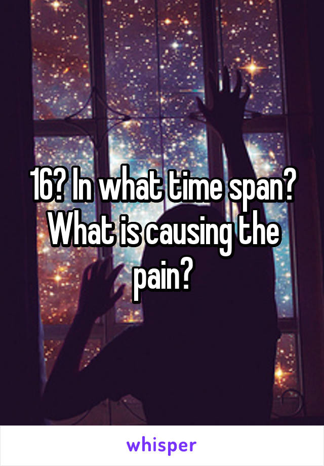 16? In what time span? What is causing the pain?