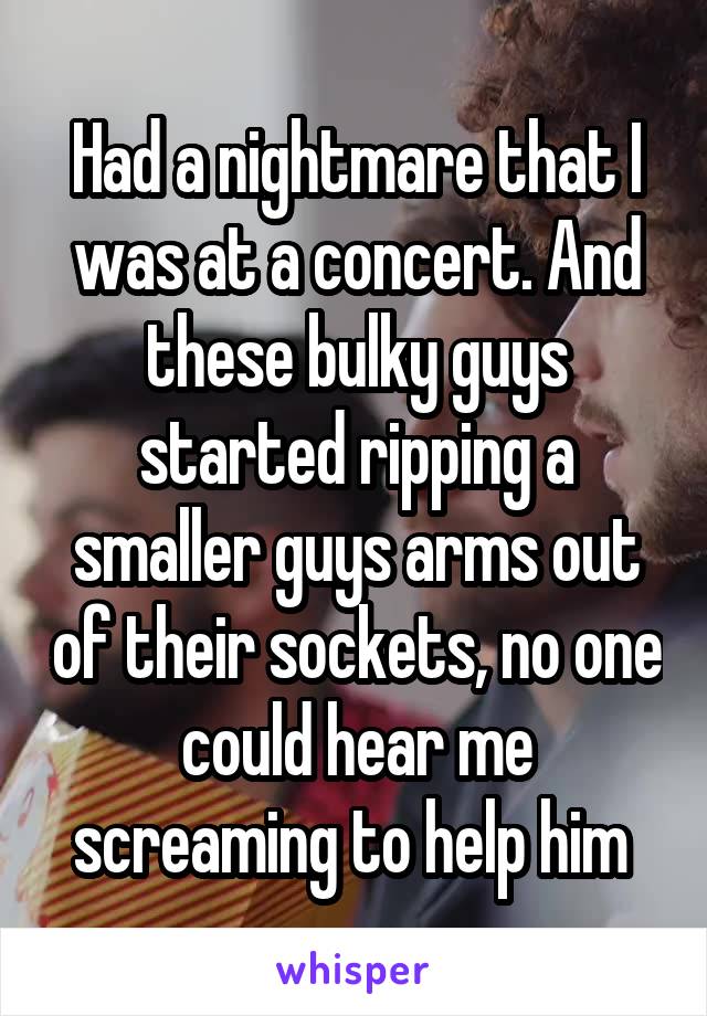 Had a nightmare that I was at a concert. And these bulky guys started ripping a smaller guys arms out of their sockets, no one could hear me screaming to help him 