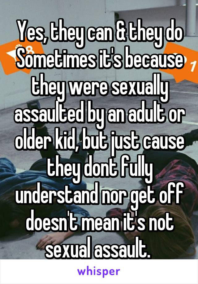 Yes, they can & they do Sometimes it's because they were sexually assaulted by an adult or older kid, but just cause they dont fully understand nor get off doesn't mean it's not sexual assault. 