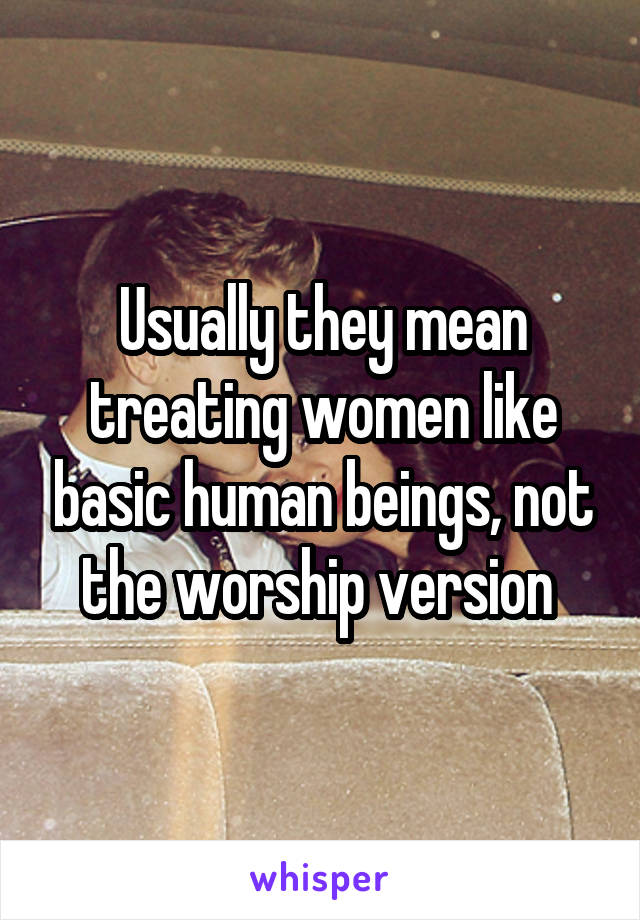 Usually they mean treating women like basic human beings, not the worship version 