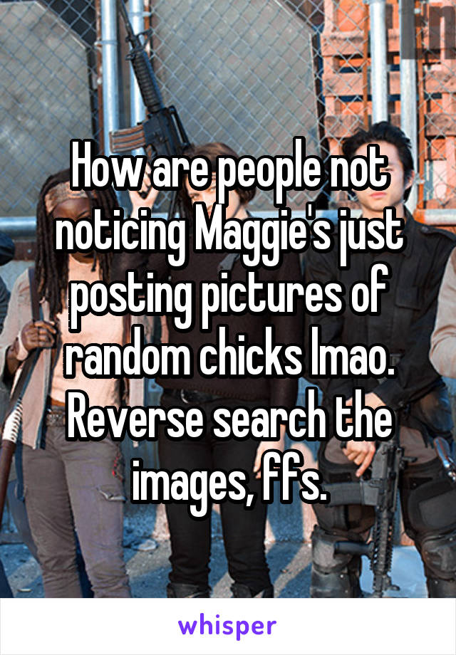 How are people not noticing Maggie's just posting pictures of random chicks lmao. Reverse search the images, ffs.