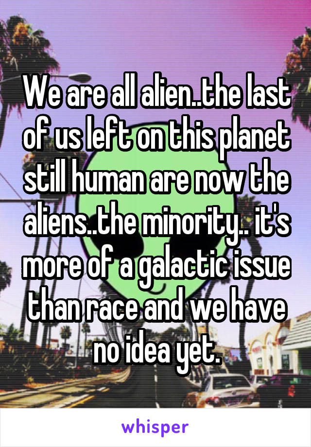 We are all alien..the last of us left on this planet still human are now the aliens..the minority.. it's more of a galactic issue than race and we have no idea yet.