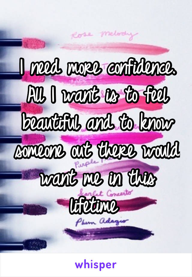 I need more confidence. All I want is to feel beautiful and to know someone out there would want me in this lifetime 