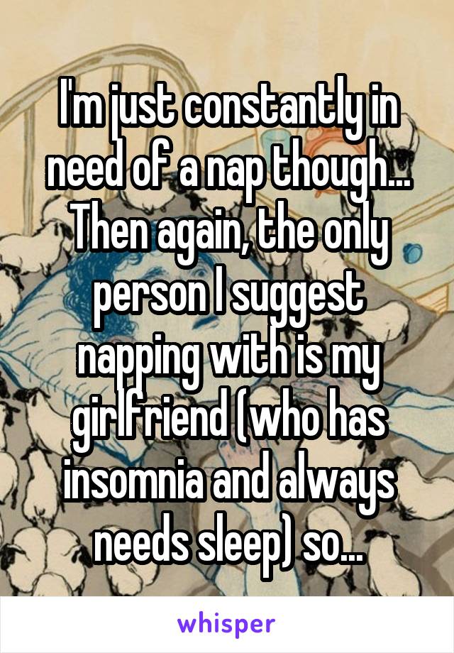 I'm just constantly in need of a nap though... Then again, the only person I suggest napping with is my girlfriend (who has insomnia and always needs sleep) so...