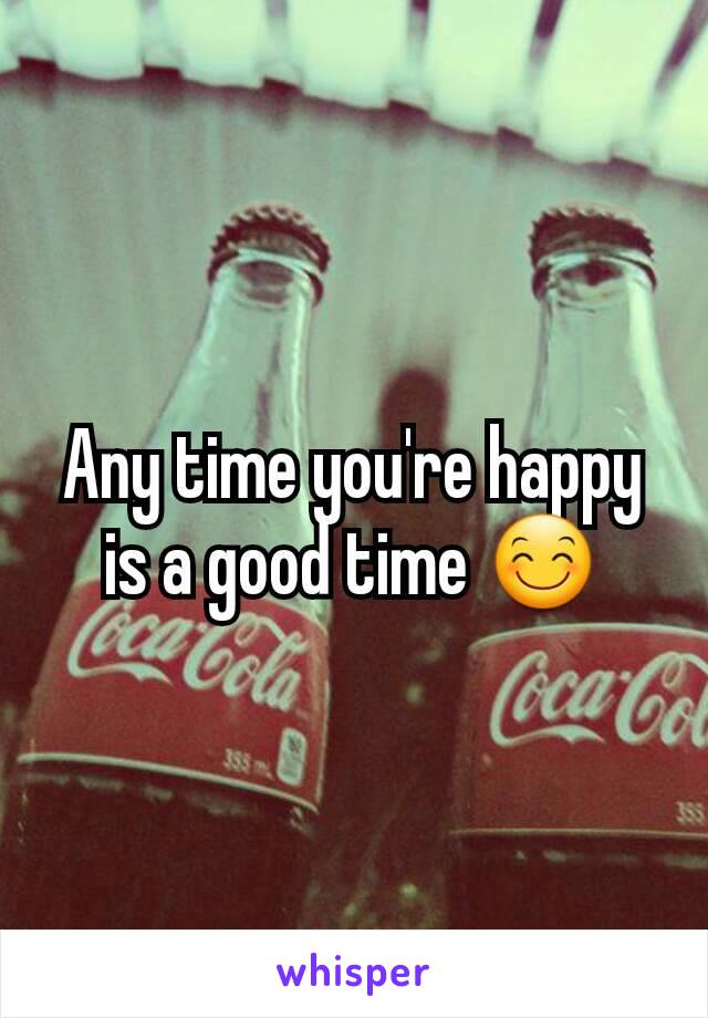 Any time you're happy is a good time 😊