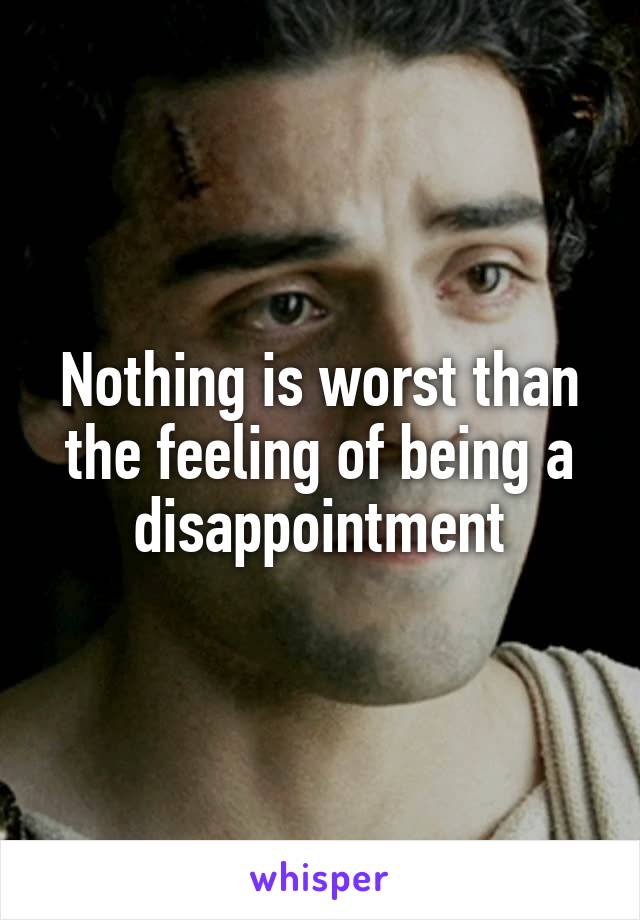 Nothing is worst than the feeling of being a disappointment
