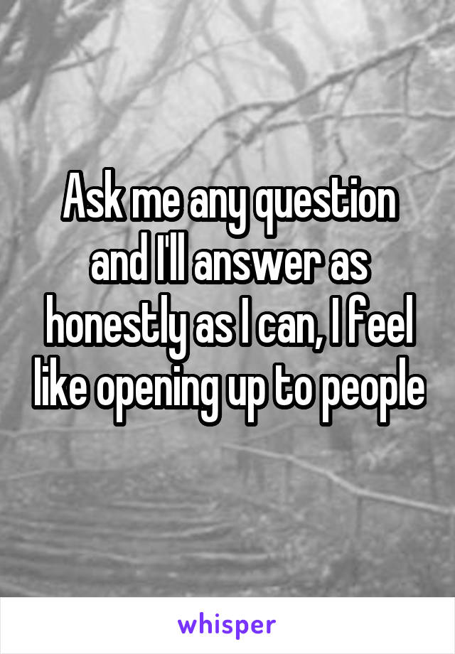 Ask me any question and I'll answer as honestly as I can, I feel like opening up to people 