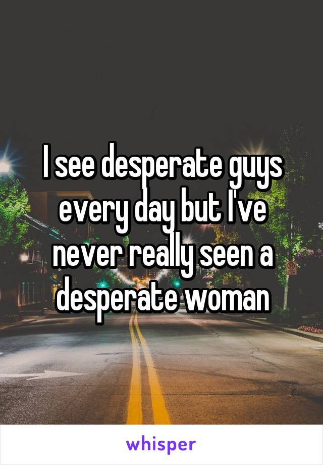 I see desperate guys every day but I've never really seen a desperate woman
