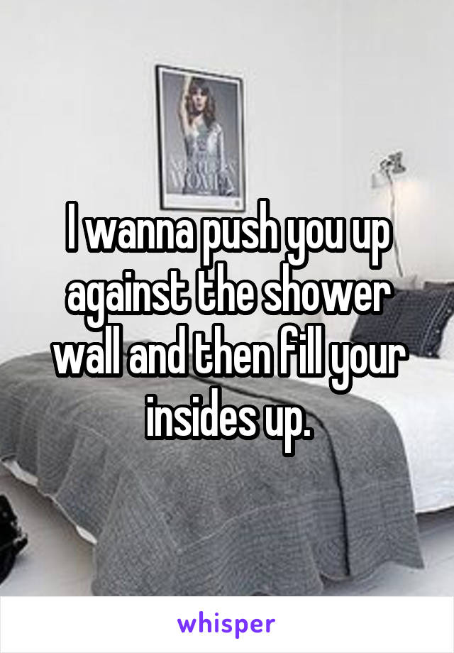 I wanna push you up against the shower wall and then fill your insides up.