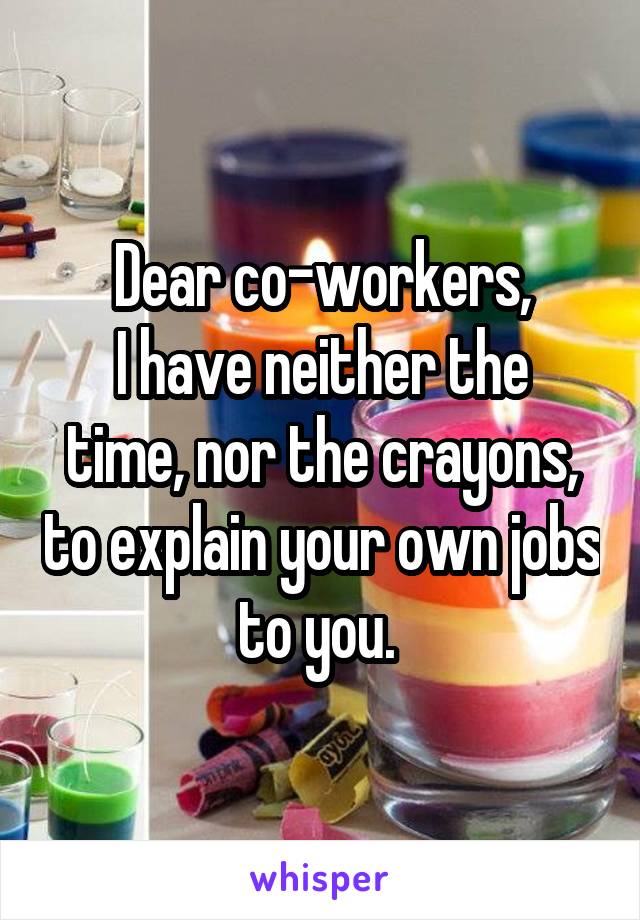 Dear co-workers,
I have neither the time, nor the crayons, to explain your own jobs to you. 