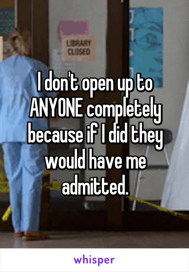 I don't open up to ANYONE completely because if I did they would have me admitted.