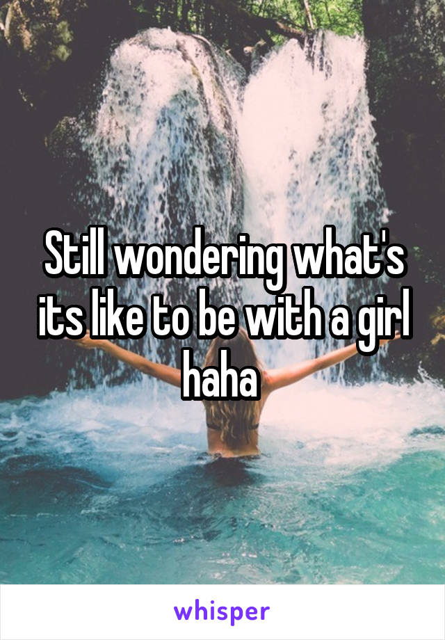 Still wondering what's its like to be with a girl haha 