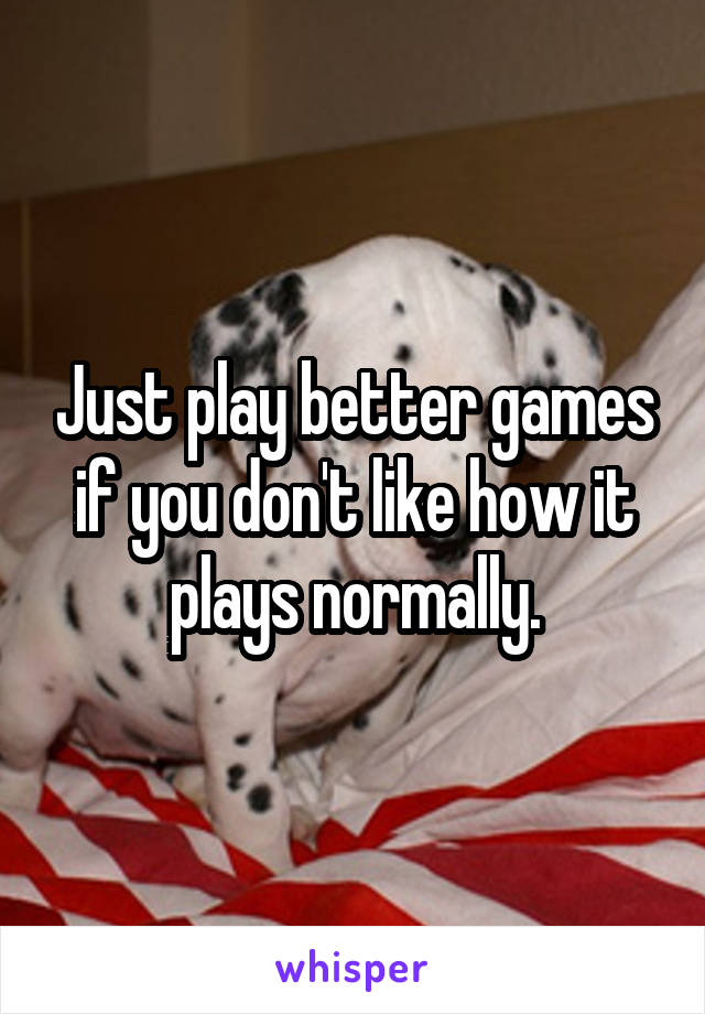 Just play better games if you don't like how it plays normally.