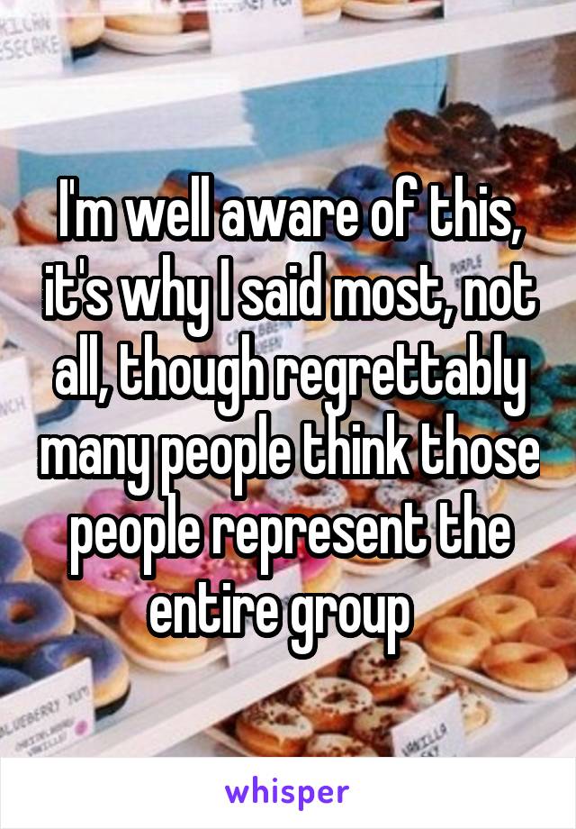 I'm well aware of this, it's why I said most, not all, though regrettably many people think those people represent the entire group  