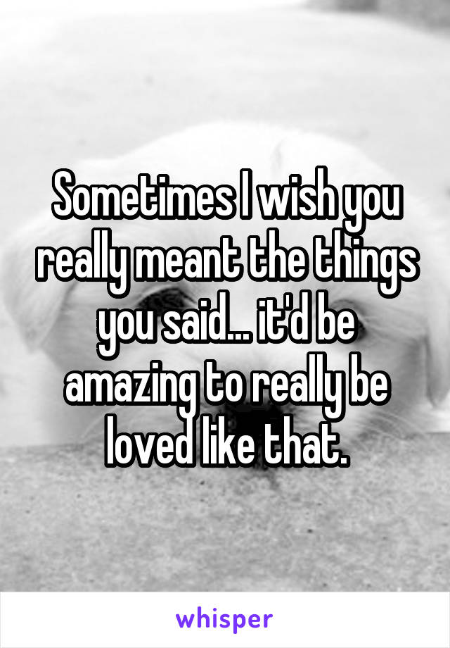 Sometimes I wish you really meant the things you said... it'd be amazing to really be loved like that.