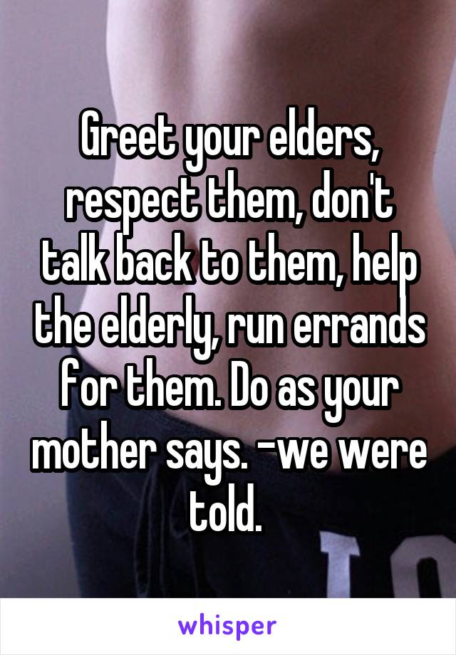 Greet your elders, respect them, don't talk back to them, help the elderly, run errands for them. Do as your mother says. -we were told. 