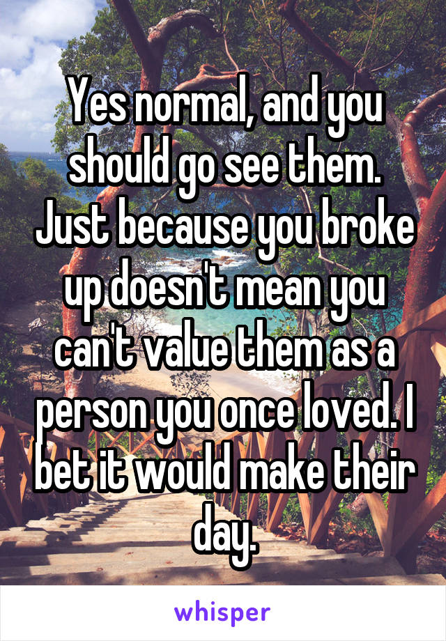 Yes normal, and you should go see them. Just because you broke up doesn't mean you can't value them as a person you once loved. I bet it would make their day.
