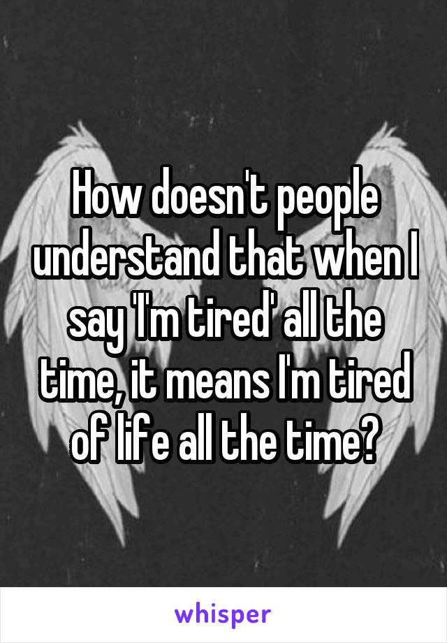 How doesn't people understand that when I say 'I'm tired' all the time, it means I'm tired of life all the time?