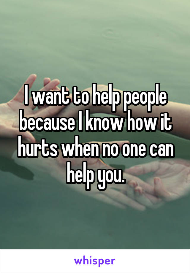 I want to help people because I know how it hurts when no one can help you.