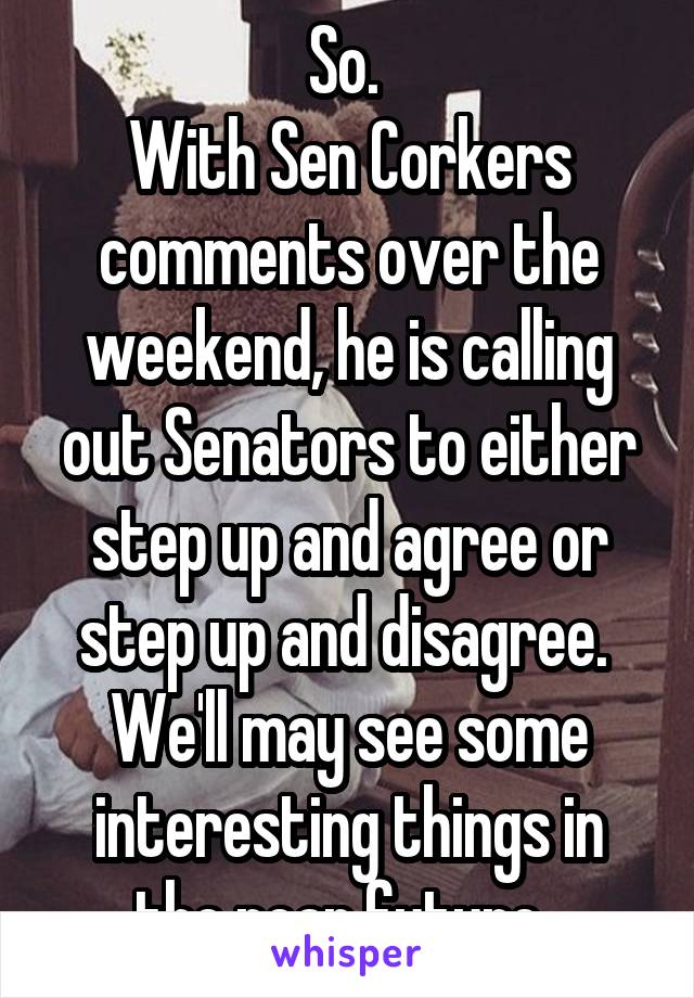 So. 
With Sen Corkers comments over the weekend, he is calling out Senators to either step up and agree or step up and disagree. 
We'll may see some interesting things in the near future. 