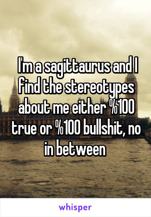  I'm a sagittaurus and I find the stereotypes about me either %100 true or %100 bullshit, no in between 