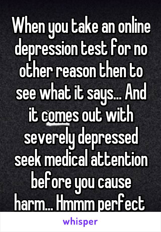 When you take an online depression test for no other reason then to see what it says... And it comes out with severely depressed seek medical attention before you cause harm... Hmmm perfect 