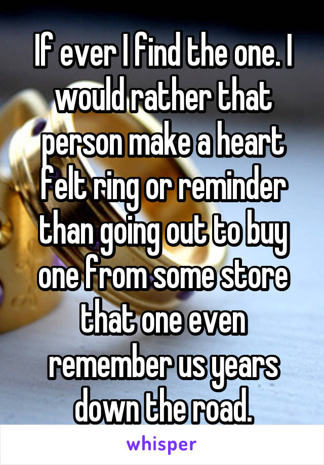 If ever I find the one. I would rather that person make a heart felt ring or reminder than going out to buy one from some store that one even remember us years down the road.
