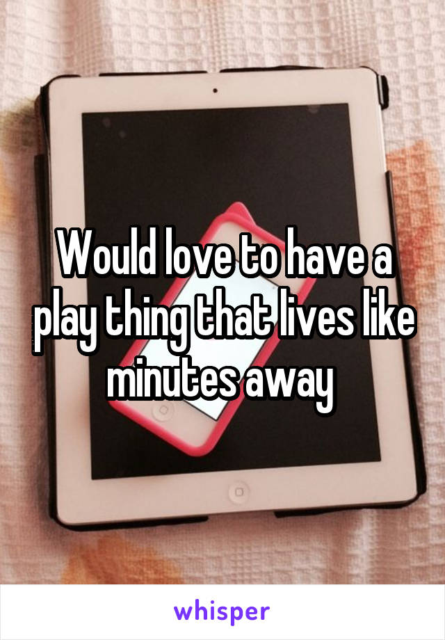 Would love to have a play thing that lives like minutes away 