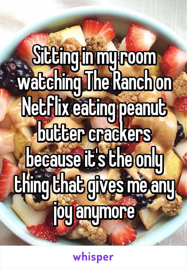 Sitting in my room watching The Ranch on Netflix eating peanut butter crackers because it's the only thing that gives me any joy anymore