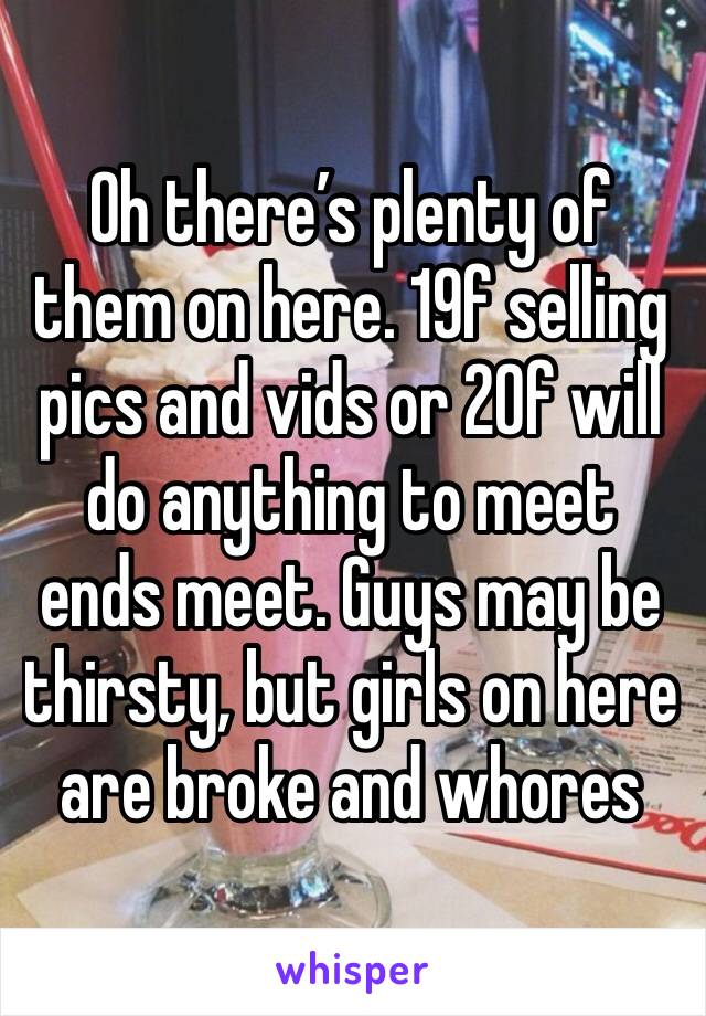 Oh there’s plenty of them on here. 19f selling pics and vids or 20f will do anything to meet ends meet. Guys may be thirsty, but girls on here are broke and whores