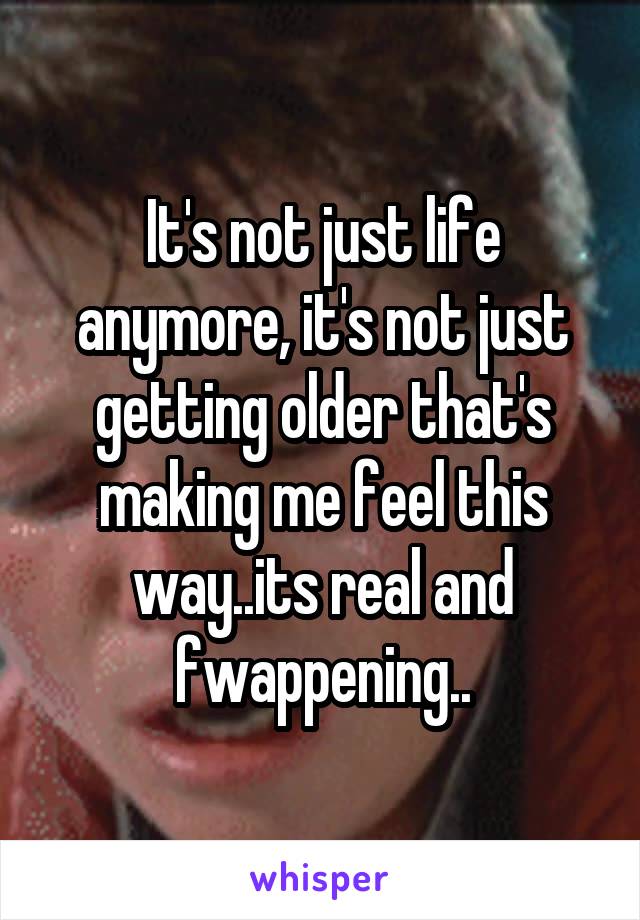 It's not just life anymore, it's not just getting older that's making me feel this way..its real and fwappening..