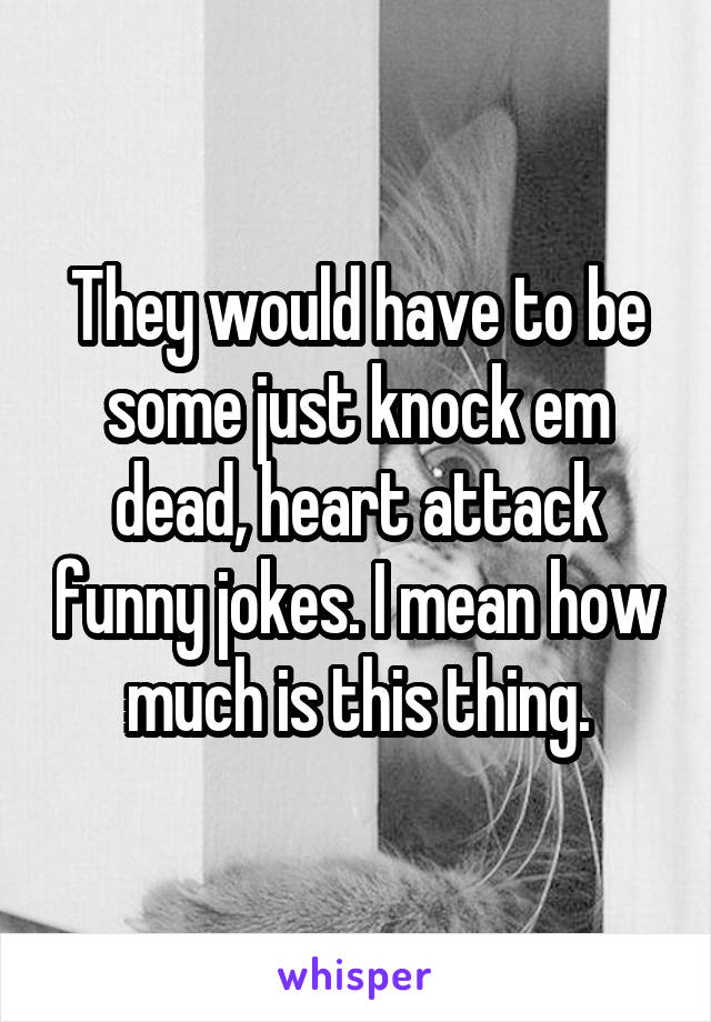 They would have to be some just knock em dead, heart attack funny jokes. I mean how much is this thing.