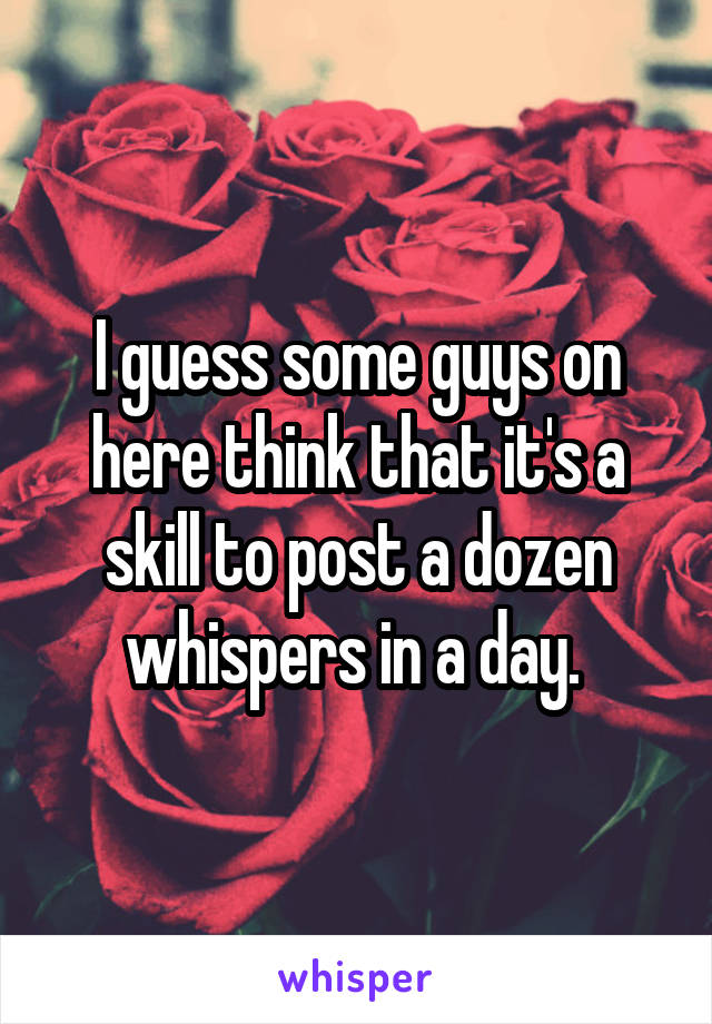 I guess some guys on here think that it's a skill to post a dozen whispers in a day. 