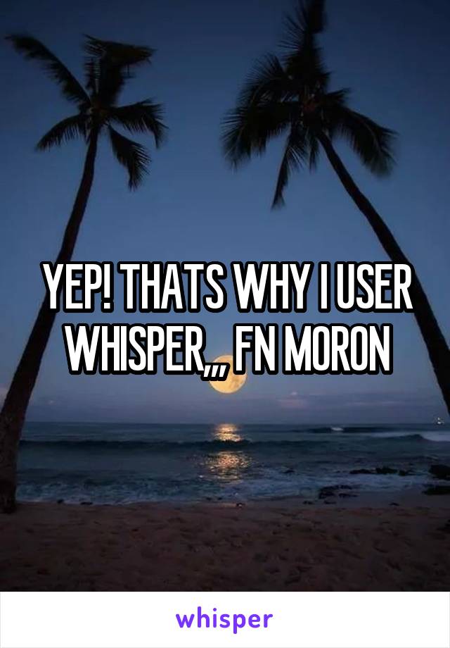 YEP! THATS WHY I USER WHISPER,,, FN MORON