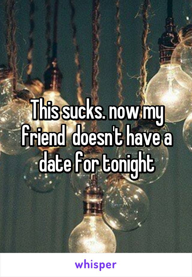 This sucks. now my friend  doesn't have a date for tonight