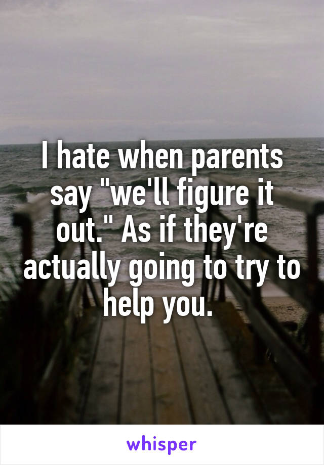 I hate when parents say "we'll figure it out." As if they're actually going to try to help you. 