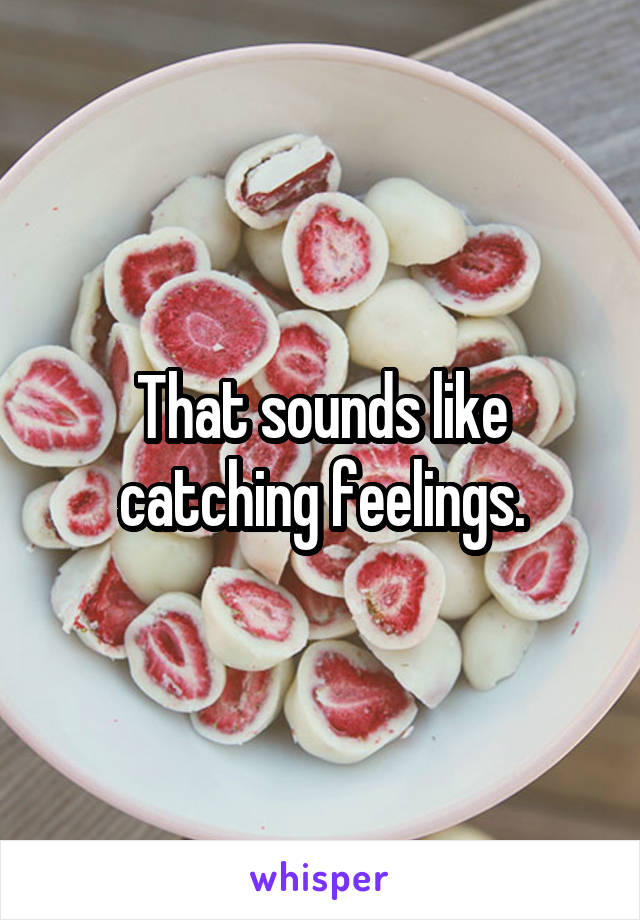 That sounds like catching feelings.