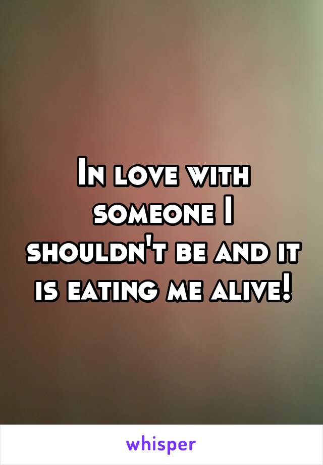 In love with someone I shouldn't be and it is eating me alive!