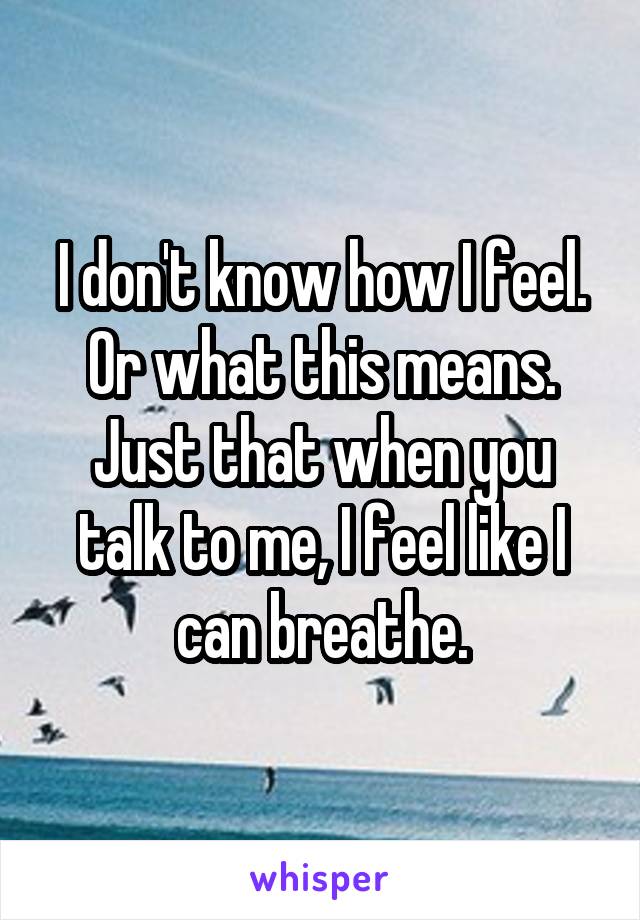 I don't know how I feel. Or what this means. Just that when you talk to me, I feel like I can breathe.