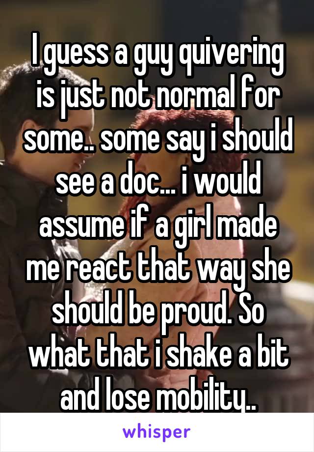 I guess a guy quivering is just not normal for some.. some say i should see a doc... i would assume if a girl made me react that way she should be proud. So what that i shake a bit and lose mobility..