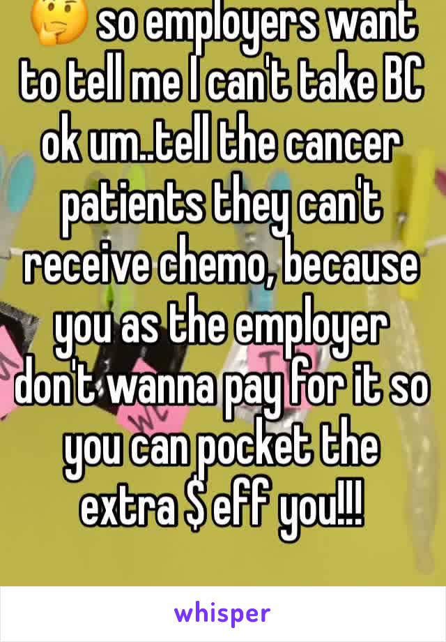 🤔 so employers want to tell me I can't take BC ok um..tell the cancer patients they can't receive chemo, because you as the employer don't wanna pay for it so you can pocket the extra $ eff you!!!