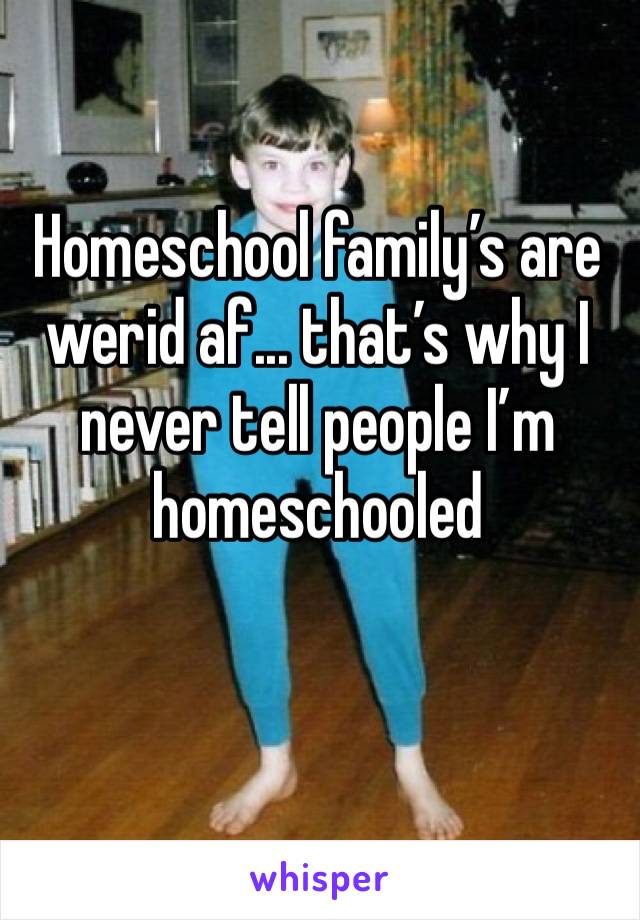 Homeschool family’s are werid af... that’s why I never tell people I’m homeschooled