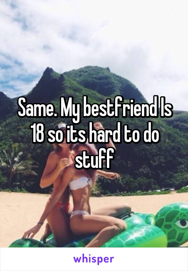 Same. My bestfriend Is 18 so its hard to do stuff