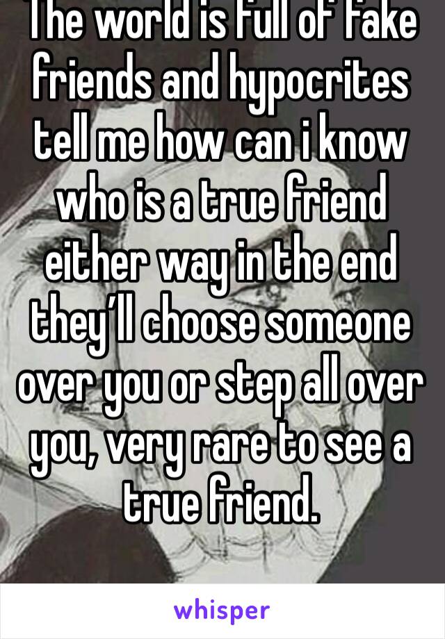 The world is full of fake friends and hypocrites tell me how can i know who is a true friend either way in the end they’ll choose someone over you or step all over you, very rare to see a true friend.