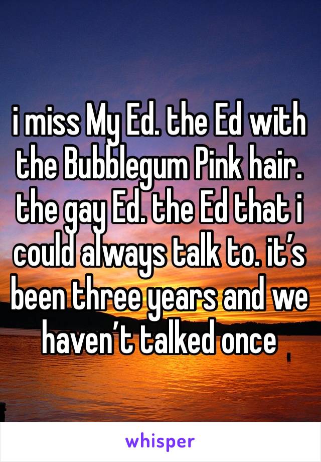 i miss My Ed. the Ed with the Bubblegum Pink hair. the gay Ed. the Ed that i could always talk to. it’s been three years and we haven’t talked once